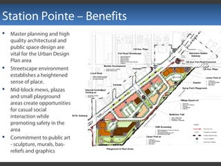 Station Pointe – Benefits
 Master planning and high
quality architectural and
public space design are
vital for the Urban Design
Plan area
 Streetscape environment
establishes a heightened
sense of place.
 Mid-block mews, plazas
and small playground
areas create opportunities
for casual social
interaction while
promoting safety in the
area
 Commitment to public art
- sculpture, murals, bas-
reliefs and graphics
 