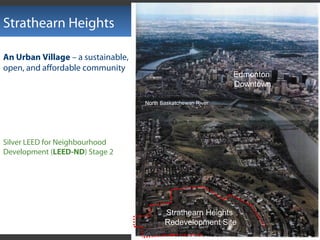 Strathearn Heights
Strathearn Heights
Redevelopment Site
Edmonton
Downtown
North Saskatchewan River
Silver LEED for Neighbourhood
Development (LEED-ND) Stage 2
An Urban Village – a sustainable,
open, and affordable community
 