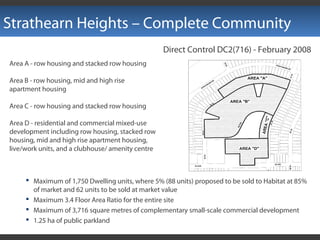 Strathearn Heights – Complete Community
Direct Control DC2(716) - February 2008
Area A - row housing and stacked row housing
Area B - row housing, mid and high rise
apartment housing
Area C - row housing and stacked row housing
Area D - residential and commercial mixed-use
development including row housing, stacked row
housing, mid and high rise apartment housing,
live/work units, and a clubhouse/ amenity centre
 Maximum of 1,750 Dwelling units, where 5% (88 units) proposed to be sold to Habitat at 85%
of market and 62 units to be sold at market value
 Maximum 3.4 Floor Area Ratio for the entire site
 Maximum of 3,716 square metres of complementary small-scale commercial development
 1.25 ha of public parkland
 