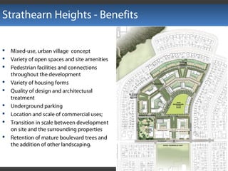 Strathearn Heights - Benefits
 Mixed-use, urban village concept
 Variety of open spaces and site amenities
 Pedestrian facilities and connections
throughout the development
 Variety of housing forms
 Quality of design and architectural
treatment
 Underground parking
 Location and scale of commercial uses;
 Transition in scale between development
on site and the surrounding properties
 Retention of mature boulevard trees and
the addition of other landscaping.
 