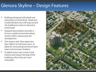 Glenora Skyline – Design Features
 Buildings designed with detail and
articulation at street level. Retail and
residential land uses will wrap around
the building to create an attractive
streetscape
 Stepped-back podium provides a
human-scaled environment along
streets within, and around, the
development
 Thin towers with floor plates less
than 500m2 at mid-tower zone to
allow for increased ground level open
space and narrower shadows
 Sculpted tower tops create visual
interest and reduce the bulk of the
buildings where they are most
noticeable
 