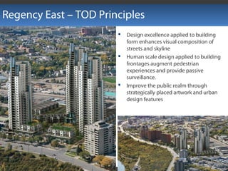  Design excellence applied to building
form enhances visual composition of
streets and skyline
 Human scale design applied to building
frontages augment pedestrian
experiences and provide passive
surveillance.
 Improve the public realm through
strategically placed artwork and urban
design features
Regency East – TOD Principles
 
