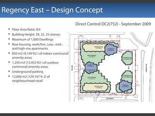Regency East – Design Concept
Direct Control DC2(752) - September 2009
 Floor Area Ratio: 8.0
 Building Height: 29, 32, 35 storeys
 Maximum of 1,000 Dwellings
 Row housing, work/live, Low-, mid-,
and high-rise apartments
 850 m2 (9,149 ft2 ) of indoor communal
amenity areas
 1,250 m2 (13,455 ft2 ) of outdoor
communal amenity areas
 Underground parking
 12,000 m2 (129,167 ft 2) of
neighbourhood retail
 