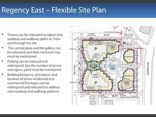 Regency East – Flexible Site Plan
 Towers can be relocated to adjust new
roadway and walkway paths to, from
and through the site
 The central plaza and the gallery can
be relocated, but their minimum size
must be maintained
 Parking can be reduced and
redesigned, but the number of access
and egress point must be maintained
 Building footprint, articulation and
location of active residential and
commercial frontages can be
redesigned and relocated to address
new roadway and walkway patterns
 