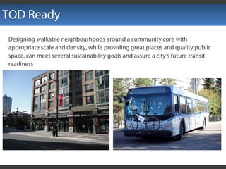 TOD Ready
Designing walkable neighbourhoods around a community core with
appropriate scale and density, while providing great places and quality public
space, can meet several sustainability goals and assure a city’s future transit-
readiness
 