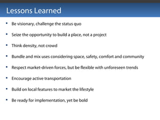 Lessons Learned
 Be visionary, challenge the status quo
 Seize the opportunity to build a place, not a project
 Think density, not crowd
 Bundle and mix uses considering space, safety, comfort and community
 Respect market-driven forces, but be flexible with unforeseen trends
 Encourage active transportation
 Build on local features to market the lifestyle
 Be ready for implementation, yet be bold
 