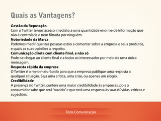 Quais as Vantagens?
Gestão da Reputação
Com o Twitter temos acesso imediato a uma quantidade enorme de informação que
não é controlada e nem filtrada por ninguém.
Notoriedade da Marca
Podemos medir quantas pessoas estão a comentar sobre a empresa e seus produtos,
e quais as suas opiniões a respeito.
Comunicação direta com cliente final, e não só
Pode-se chegar ao cliente final e a todos os interessados por meio de uma única
mensagem.
Resposta rápida da empresa
O Twitter é o meio mais rápido para que a empresa publique uma resposta a
qualquer situação. Seja uma crítica, uma crise, ou apenas um elogio.
Credibilidade
A presença no Twitter, confere uma maior credibilidade às empresas, pois o
consumidor sabe que será “ouvido” e que terá uma resposta às suas dúvidas, críticas e
sugestões.



                                  Toda Comunicação
 