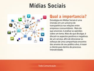 Mídias Sociais
             Qual a importancia?
             Estratégia em Mídias Sociais é uma
             imersão em um universo de
             transparência nas relações entre
             empresa e consumidores. Mais do
             que anunciar, é analisar as opiniões
             sobre um tema. Mais do que divulgar, é
             discutir os aspectos positivos e negativos
             de um serviço, afim de direcionar os
             esforços de uma campanhaao encontro
             dos anseios de seu público alvo, é trazer
             o cliente para dentro do processo.
             Interatividade.




   Toda Comunicação
 