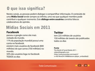 O que isso significa?
Nestes canais, as pessoas podem dialogar e compartilhar informação. O conteúdo de
uma Mídia Social tende sempre ao infinito, uma vez que qualquer membro pode
contribuir a qualquer momento. Este diálogo entre usuários constitui blocos
colaborativos de opinião.

Mídias Sociais em 2011
Facebook                                        Twitter
passou o google como site mais                  tem 225 milhões de usuários
visitado do mundo.                              150 milhões de tweets são publicados
11% da população mundial possui uma             todos os dias
conta no facebook.
existem mais usuários do facebook (800
milhões) do que carros (750 milhões) no         Fonte
                                                The World of Social Media 2011 -
mundo.                                          videoInfographs.com
50% dos usuários loga no facebook               (http://www.youtube.com/watch?
TODOS os dias                                   v=H61WvxOm1AM&feature=player_embedded)




                                 Toda Comunicação                          2   of   10
 