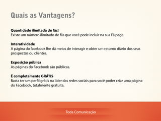 Quais as Vantagens?
Quantidade ilimitada de fãs!
Existe um número ilimitado de fãs que você pode incluir na sua Fã page.

Interatividade
A página do facebook lhe dá meios de interagir e obter um retorno diário dos seus
prospectos ou clientes.

Exposição pública
As páginas do Facebook são públicas.

É completamente GRÁTIS
Basta ter um perfil grátis na líder das redes sociais para você poder criar uma página
do Facebook, totalmente gratuita.




                                   Toda Comunicação
 