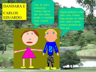 Veja já está a
DANDARA E   noitecendo.
            Vamos logo se      Agora podemos voltar
CARLOS      não nós vamos      para casa. Vamos
EDUARDO     perder o caminho   logo porque eu estou
             para a nossa      com fome e quero
            casa.              comer carreteiro do
                               meu pai .
 