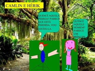 CAMLIN E HÉRIK

             QUEM É AQUELA
             PESSOA? PARECE
             QUE ESTÁ         QUEM É
             PERDIDA. VOU     AQUELE
             AJUDÁ-LA.        HOMEM?
                              PARECE
                              UM
                              PRÌNCIPE.
 