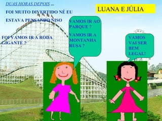 DUAS HORAS DEPOIS ...
 FOI MUITO DIVERTIDO NÉ EU
                                      LUANA E JÚLIA
 ESTAVA PENSANDO NISO    VAMOS IR AO
                         PARQUE ?
                         VAMOS IR A
FOI VAMOS IR A RODA                           VAMOS
                         MONTANHA
GIGANTE ?                                     VAI SER
                         RUSA ?
                                              BEM
                                              LEGAL!
 