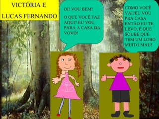 VICTÓRIA E                      COMO VOCÊ
                 OI! VOU BEM!
                                  VAI?EU VOU
LUCAS FERNANDO   O QUE VOCÊ FAZ   PRA CASA
                 AQUI? EU VOU     ENTÃO EU TE
                 PARA A CASA DA   LEVO, É QUE
                 VOVÓ!            SOUBE QUE
                                  TEM UM LOBO
                                  MUITO MAU!
 