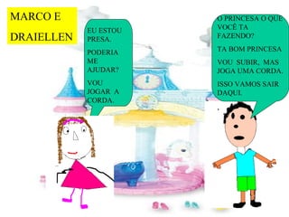 MARCO E                O PRINCESA O QUE
            EU ESTOU   VOCÊ TA
DRAIELLEN   PRESA.     FAZENDO?

            PODERIA    TA BOM PRINCESA
            ME         VOU SUBIR, MAS
            AJUDAR?    JOGA UMA CORDA.
            VOU        ISSO VAMOS SAIR
            JOGAR A    DAQUI.
            CORDA.
                       ,
 