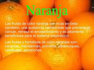 Naranja Las frutas de color naranja son ricas en beta-caroteno, una sustancia carotenoide que previene el cáncer, retrasa el envejecimiento y es altamente beneficiosa para el sistema respiratorio. Las frutas y hortalizas de color naranjas son: naranjas, mandarinas, pomelos, albaricoques, calabazas, zanahorias. 