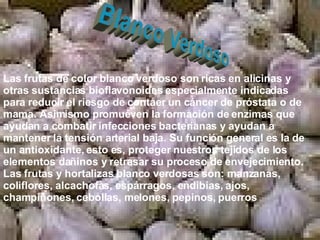 Blanco Verdoso Las frutas de color blanco verdoso son ricas en alicinas y otras sustancias bioflavonoides especialmente indicadas para reducir el riesgo de contaer un cáncer de próstata o de mama. Asimismo promueven la formación de enzimas que ayudan a combatir infecciones bacterianas y ayudan a mantener la tensión arterial baja. Su función general es la de un antioxidante, esto es, proteger nuestros tejidos de los elementos dañinos y retrasar su proceso de envejecimiento. Las frutas y hortalizas blanco verdosas son: manzanas, coliflores, alcachofas, espárragos, endibias, ajos, champiñones, cebollas, melones, pepinos, puerros   