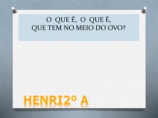 O QUE É, O QUE É,
O QUE O OVO TEM DENTRO?
O QUE É, O QUE É,
QUE TEM NO MEIO DO OVO?
 