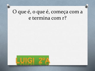 O que é, o que é, começa com a
e termina com r?
 
