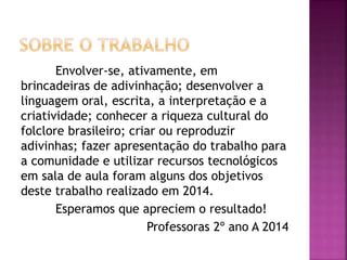 Envolver-se, ativamente, em
brincadeiras de adivinhação; desenvolver a
linguagem oral, escrita, a interpretação e a
criatividade; conhecer a riqueza cultural do
folclore brasileiro; criar ou reproduzir
adivinhas; fazer apresentação do trabalho para
a comunidade e utilizar recursos tecnológicos
em sala de aula foram alguns dos objetivos
deste trabalho realizado em 2014.
Esperamos que apreciem o resultado!
Professoras 2º ano A 2014
 