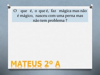 O que é, o que é, faz mágica mas não
é mágico, nasceu com uma perna mas
não tem problema ?
 