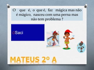 O que é, o que é, faz mágica mas não
é mágico, nasceu com uma perna mas
não tem problema ?
OSaci
 