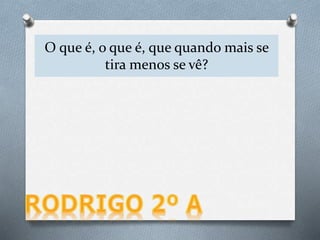 O que é, o que é, que quando mais se
tira menos se vê?
 
