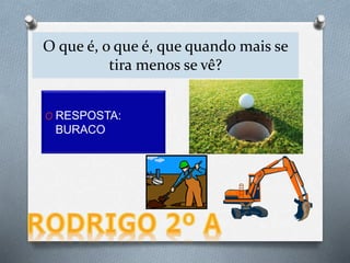 O que é, o que é, que quando mais se
tira menos se vê?
O RESPOSTA:
BURACO
 