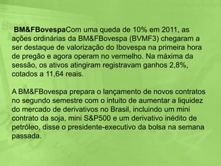 Contrato Futuro de IbovespaObjeto de negociaçãoÍndice de ações da Bolsa de Valores de São Paulo denominado Índice Bovespa (Ibovespa).Tamanho de contratoIbovespa futuro multiplicado pelo valor em reais de cada ponto, estabelecido pela BM&FBOVESPA.CotaçãoPontos de índice, sendo cada ponto equivalente ao valor em reais estabelecido pela BM&FBOVESPA.Variação mínima de apregoação5 pontos de índice.Meses de vencimentoMeses pares. A BM&FBOVESPA poderá, a seu critério, quando as condições de mercado assim exigirem, autorizar a negociação de vencimentos em meses ímpares.Margem de garantiaSerá exigida margem de garantia de todos os comitentes com posição em aberto, cujo valor será atualizado diariamente pela Bolsa, de acordo com critérios de apuração de margem para contratos futuros.