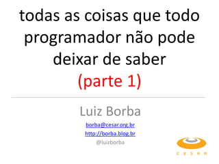 todas as coisas que todo
 programador não pode
    deixar de saber
        (parte 1)
        Luiz Borba
        borba@cesar.org.br
        http://borba.blog.br
            @luizborba
 