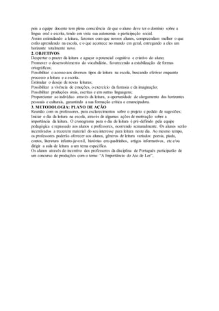 pois a equipe docente tem plena consciência de que o aluno deve ter o domínio sobre a
língua oral e escrita, tendo em vista sua autonomia e participação social.
Assim estimulando a leitura, faremos com que nossos alunos, compreendam melhor o que
estão aprendendo na escola, e o que acontece no mundo em geral, entregando a eles um
horizonte totalmente novo.
2. OBJETIVOS
Despertar o prazer da leitura e aguçar o potencial cognitivo e criativo do aluno;
Promover o desenvolvimento do vocabulário, favorecendo a estabilização de formas
ortográficas;
Possibilitar o acesso aos diversos tipos de leitura na escola, buscando efetivar enquanto
processo a leitura e a escrita.
Estimular o desejo de novas leituras;
Possibilitar a vivência de emoções, o exercício da fantasia e da imaginação;
Possibilitar produções orais, escritas e em outras linguagens;
Proporcionar ao indivíduo através da leitura, a oportunidade de alargamento dos horizontes
pessoais e culturais, garantindo a sua formação crítica e emancipadora.
3. METODOLOGIA: PLANO DE AÇÃO
Reunião com os professores, para esclarecimentos sobre o projeto e pedido de sugestões;
Iniciar o dia da leitura na escola, através de algumas ações de motivação sobre a
importância da leitura. O cronograma para o dia de leitura é pré-definido pela equipe
pedagógica e repassado aos alunos e professores, ocorrendo semanalmente. Os alunos serão
incentivados a trazerem material do seu interesse para leitura neste dia. Ao mesmo tempo,
os professores poderão oferecer aos alunos, gêneros de leitura variados: poesia, piada,
contos, literatura infanto-juvenil, histórias em quadrinhos, artigos informativos, etc e/ou
dirigir a aula de leitura a um tema específico.
Os alunos através do incentivo dos professores da disciplina de Português participarão de
um concurso de produções com o tema: “A Importância do Ato de Ler”,
 