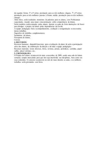 da seguinte forma: 5ª e 6ª séries: premiação para os três melhores slogans, 7ª e 8ª séries:
premiação para as três melhores poesias e Ensino médio: premiação para as três melhores
charges.
Além disso, serão realizados momentos de palestras para os alunos, com Profissionais
capacitados, visando uma maior conscientização sobre a importância da leitura.
Serão também confeccionados pelos alunos, durante as aulas de Artes ilustrações de frases
para divulgar o projeto de leitura pelas dependências da Escola.
A equipe pedagógica fará o acompanhamento, avaliação e reorganização se necessário,
destes trabalhos.
Sugestões de trabalhos complementares:
Seminários de leitura,
Passaporte de leitura,
Correio.
4. RECURSOS
Recursos humanos: disponibilizaremos para a realização do plano de ação a participação
ativa dos alunos, da colaboração da direção e de toda a equipe pedagógica .
Recursos materiais: textos diversos, livros, revistas, jornais, periódicos, cartolina, papel
sulfite, pincel atômico, etc..
5. CRONOGRAMA
O Projeto de Leitura acontecerá de maio a novembro de 2009, sendo uma aula de leitura
semanal, sempre intercalada para que não seja interferido nas disciplinas, bem como em
seus conteúdos. O concurso acontecerá no mês de maio durante as aulas, e os melhores
trabalhos serão premiados com livros.
 