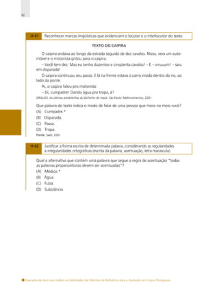 92

H 41

Reconhecer marcas lingüísticas que evidenciam o locutor e o interlocutor do texto.
TEXTO DO CAIPIRA

O caipira andava ao longo da estrada seguido de dez cavalos. Nisso, veio um automóvel e o motorista gritou para o caipira:
– Você tem dez. Mas eu tenho duzentos e cinqüenta cavalos! – E – vrruuum! – saiu
em disparada!
O caipira continuou seu passo. E lá na frente estava o carro virado dentro do rio, ao
lado da ponte.
Ai, o caipira falou pro motorista:
– Oi, cumpadre! Dando água pra tropa, é?
ZIRALDO. As últimas anedotinhas do bichinho de maçã. São Paulo: Melhoramentos, 2001.

Que palavra do texto indica o modo de falar de uma pessoa que mora no meio rural?
(A) Cumpadre.*
(B) Disparada.
(C) Passo.
(D) Tropa.
Fonte: Saeb, 2001.

H 42

Justificar a forma escrita de determinada palavra, considerando as regularidades
e irregularidades ortográficas (escrita da palavra, acentuação, letra maiúscula).

Qual a alternativa que contém uma palavra que segue a regra de acentuação “todas
as palavras proparoxítonas devem ser acentuadas”?
(A) Médico.*
(B) Água.
(C) Fubá.
(D) Substância.

Exemplos de itens que medem as habilidades das Matrizes de Referência para a Avaliação em Língua Portuguesa

 