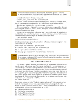 93

H 43

Formular hipóteses sobre o uso das categorias dos nomes (gênero e número)
ou dos processos derivacionais de sufixação de palavras e seu sentido para o texto.

Fui criado pelo mesmo Deus que criou você.
Sinto frio, fome, sede, medo, dor, assim como você.
Por favor, não me use para se divertir, não me exponha ao ridículo, não me humilhe,
não me maltrate e nem abuse de mim. Só o que quero é sua amizade e carinho.
Não peço que goste de mim, mas somente que me respeite.
Olhe nos meus olhos e depois olhe nos seus e verá como somos parecidos. No meu
olhar você pode ver doçura, alegria, tristeza, desespero, amor ou sofrimento, e isso eu
também posso ver no seu olhar!
Por capricho do nosso criador, não posso falar e nem me defender da brutalidade e
crueldade dos seus semelhantes, mas se eu pudesse falar agora, diria a todos que eu
também mereço viver e sou digno de respeito, assim como você.
Com carinho, um animal.
MARGANHA, Martha. Texto divulgado na Internet.

Uma das passagens que apresenta uma palavra grifada que marca com o gênero masculino o narrador do texto é
(A) Fui criado pelo mesmo Deus que criou você.
(B) Sinto frio, fome, sede, medo, dor, assim como você.
(C) Só o que quero é sua amizade e carinho.
(D) Não peço que goste de mim, mas somente que me respeite.
H 44

Propor a reescrita de partes de um texto em frases, utilizando os recursos do sistema
de pontuação, maiúscula inicial e ponto final, exclamação, interrogação e reticências,
de acordo com um sentido dado.
VOCÊ VIU MARTE MAIS PERTO?

Esta semana o planeta vermelho ficou mais perto da Terra e levou milhares de pessoas do mundo todo para as ruas. Astrônomos profissionais e amadores queriam enxergar Marte que ficou milhões de quilômetros menos distante de nós. Normalmente,
Marte fica a 225 milhões de quilômetros da Terra, mas na última quarta-feira a distância diminuiu para 56 milhões! Tudo bem que não deu para notar muita diferença a
olho nu, porém, quem usou telescópio pôde ver detalhes do planeta. O mais bacana é
que a última vez que Marte ficou tão perto da Terra foi há 60 mil anos, quando nossos
ancestrais ainda viviam em cavernas. Quem perdeu vai ter de esperar um bocado: Marte só voltará para perto de nós em 2287.
OESP, Estadinho, 30 ago 2003.

Observe que o título do texto “Você viu marte mais perto?” está marcado por um
ponto de interrogação em seu final, sugerindo com isso uma pergunta do autor
dirigida ao leitor. Supondo que o autor tenha a intenção de transmitir um sentido de
surpresa para o leitor, como o título deveria ser escrito?
(A) Você viu Marte mais perto!*
(B) Você viu Marte mais perto.
(C) Você viu Marte mais perto ...
(D) Você viu Marte mais perto?

Exemplos de itens que medem as habilidades das Matrizes de Referência para a Avaliação em Língua Portuguesa

 