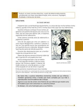 95

RH 6

Produzir um texto narrativo-descritivo, a partir de determinada proposta,
considerando com base nessa determinação, tema, estrutura, linguagem,
finalidade e interlocutor do texto.

Leia o texto.
EU CACEI UM SACI

Freqüento São Luiz do Paraitinga regularmente, e a cultura do Saci me fez lembrar minha
infância, quando minha mão fez a mim e minhas duas irmãs caçar Saci nos redemoinhos.
Quando começava a ameaçar chuva e ventar, pegávamos uma peneira de taquara com uma cruz no
meio, que ela usava para abanar café, e ficávamos
esperando formar redemoinho.
Então saíamos correndo atrás do redemoinho e
jogávamos a peneira.
Uma de nós jogava por cima um cobertor e a
outra erguia devagarzinho a peneira e colocava o
Saci em uma garrafa escura que escondíamos em
um quartinho escuro e silencioso. Ninguém ousava
fazer barulho perto do referido quartinho.
Durante dias observávamos para ver a transformação do ar da garrafa em Saci.
Depois de algumas semanas tínhamos ordem de
abrir a garrafa em uma espécie de ritual.
Nunca conseguimos fazer o Saci se materializar, mas segundo mamãe a culpa era nossa,
porque não tínhamos jogado o cobertor de
modo correto em cima da peneira, e o Saci
tinha escapado em vez de entrar na garrafa.

O Saci,
desenho de Monteiro Lobato.

Então partíamos novamente para nova investida.
Elisa Surnin Saes trabalha com a preservação dos costumes e tradições dos moradores da Colônia Agrícola Italiana
de Quiririm (texto adaptado). Texto retirado da Internet em 26 ago. 2006.

No texto lido, a autora releembra momentos vividos de sua infância.
Também apresenta mitos e lendas que eram contados por sua mãe e
reproduzidos nas brincadeiras das crianças.
Agora é a sua vez de contar uma história da sua infância que mostre uma
brincadeira que você costumava ou costuma praticar.
Se desejar, crie uma ilustração para a sua história.

Exemplos de itens que medem as habilidades das Matrizes de Referência para a Avaliação em Língua Portuguesa

 