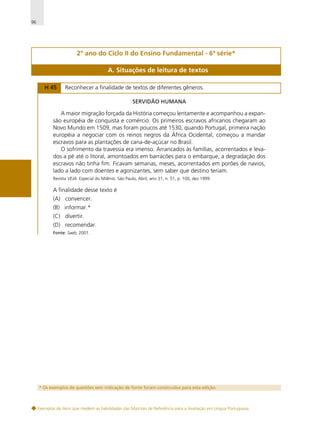 96

2º ano do Ciclo II do Ensino Fundamental - 6ª série*
A. Situações de leitura de textos
H 45

Reconhecer a finalidade de textos de diferentes gêneros.
SERVIDÃO HUMANA

A maior migração forçada da História começou lentamente e acompanhou a expansão européia de conquista e comércio. Os primeiros escravos africanos chegaram ao
Novo Mundo em 1509, mas foram poucos até 1530, quando Portugal, primeira nação
européia a negociar com os reinos negros da África Ocidental, começou a mandar
escravos para as plantações de cana-de-açúcar no Brasil.
O sofrimento da travessia era imenso. Arrancados às famílias, acorrentados e levados a pé até o litoral, amontoados em barracões para o embarque, a degradação dos
escravos não tinha fim. Ficavam semanas, meses, acorrentados em porões de navios,
lado a lado com doentes e agonizantes, sem saber que destino teriam.
Revista VEJA. Especial do Milênio. São Paulo, Abril, ano 31, n. 51, p. 100, dez.1999.

A finalidade desse texto é
(A) convencer.
(B) informar.*
(C) divertir.
(D) recomendar.
Fonte: Saeb, 2001.

* Os exemplos de questões sem indicação de fonte foram construídos para esta edição.

Exemplos de itens que medem as habilidades das Matrizes de Referência para a Avaliação em Língua Portuguesa

 