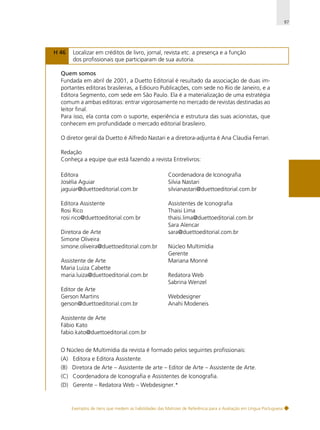 97

H 46

Localizar em créditos de livro, jornal, revista etc. a presença e a função
dos profissionais que participaram de sua autoria.

Quem somos
Fundada em abril de 2001, a Duetto Editorial é resultado da associação de duas importantes editoras brasileiras, a Ediouro Publicações, com sede no Rio de Janeiro, e a
Editora Segmento, com sede em São Paulo. Ela é a materialização de uma estratégia
comum a ambas editoras: entrar vigorosamente no mercado de revistas destinadas ao
leitor final.
Para isso, ela conta com o suporte, experiência e estrutura das suas acionistas, que
conhecem em profundidade o mercado editorial brasileiro.
O diretor geral da Duetto é Alfredo Nastari e a diretora-adjunta é Ana Claudia Ferrari.
Redação
Conheça a equipe que está fazendo a revista Entrelivros:
Editora
Josélia Aguiar
jaguiar@duettoeditorial.com.br

Coordenadora de Iconografia
Silvia Nastari
silvianastari@duettoeditorial.com.br

Editora Assistente
Rosi Rico
rosi.rico@duettoeditorial.com.br

Assistentes de Iconografia
Thaisi Lima
thaisi.lima@duettoeditorial.com.br
Sara Alencar
sara@duettoeditorial.com.br

Diretora de Arte
Simone Oliveira
simone.oliveira@duettoeditorial.com.br
Assistente de Arte
Maria Luiza Cabette
maria.luiza@duettoeditorial.com.br
Editor de Arte
Gerson Martins
gerson@duettoeditorial.com.br

Núcleo Multimídia
Gerente
Mariana Monné
Redatora Web
Sabrina Wenzel
Webdesigner
Anahi Modeneis

Assistente de Arte
Fábio Kato
fabio.kato@duettoeditorial.com.br
O Núcleo de Multimídia da revista é formado pelos seguintes profissionais:
(A) Editora e Editora Assistente.
(B) Diretora de Arte – Assistente de arte – Editor de Arte – Assistente de Arte.
(C) Coordenadora de Iconografia e Assistentes de Iconografia.
(D) Gerente – Redatora Web – Webdesigner.*

Exemplos de itens que medem as habilidades das Matrizes de Referência para a Avaliação em Língua Portuguesa

 