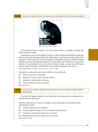 99

H 49

Localizar e relacionar itens concorrentes ou contrários de uma informação explícita.

Veja. São Paulo: Abril, jul. 1997.

O mico-leão atinge, no máximo, 73 cm de comprimento – a metade, e às vezes até
mais, pertence à cauda.
Esse pequeno macaco tem hábitos curiosos: o recém-nascido, por exemplo, passa apenas cerca de quatro dias agarrado à mãe. Depois disso, é o pai que o carrega, cuida, limpa
e penteia. A mãe só aprece na hora da mamada. Ela estende os braços e o pai lhe entrega
o filhote, para uma mamada de cerca de 15 minutos. Mas, mesmo nessa hora, o pai não se
distancia. A amamentação dura cerca de três meses. Depois, começa sua alimentação
normal: insetos, pequenos invertebrados, aranha, lesmas, pássaros, ovos, frutos.
ENCICLOPÉDIA NOVA CULTURAL. São Paulo: Abril, v.1., p.14, 1995.

As palavras usadas pelo autor para se referir ao mico-leão são
(A)

filhote, mamífero, vertebrado.

(B)

pequeno macaco, recém-nascido, filhote.*

(C)

pequenos invertebrados e macaco.

(D)

recém-nascido, curioso, mamífero.

Fonte: Saeb, 2001.

H 50

Localizar informações relevantes do texto para solucionar determinado problema
apresentado.

É comum em lugares públicos, o uso de placas informativas sobre a adequação ou
não de determinadas ações.
Assinale a alternativa em que a mensagem comunicada deve ser necessariamente
obedecida por todos.
(A)

Silêncio! (placa em um hospital).*

(B)

Pratique esportes! (placa em uma academia de ginástica).

(C) Compre em nossas lojas! (placa em uma loja).
(D) Não perca essa chance! (placa em uma loteria).
Fonte: ENCCEJA, 2002.

Exemplos de itens que medem as habilidades das Matrizes de Referência para a Avaliação em Língua Portuguesa

 