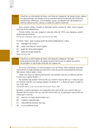 100

H 51

Classificar as informações do texto, com base em categorias: de tempo (antes, depois,
simultaneamente); de relação entre os acontecimentos (mudanças, permanências,
semelhanças, diferenças, continuidades, causas, conseqüências); de perspectivas
distintas (pensamentos, valores ou ações de sujeitos históricos).

Num casarão antigo, situado na Alameda Santos número 8, nasci, cresci e passei
parte da minha adolescência.
Ernesto Gattai, meu pai, alugara a casa por volta de 1910, casa espaçosa, porém
desprovida de conforto.
GATTAI, Zélia. Anarquistas, Graças a Deus. São Paulo: Record, 1998).

O trecho “nasci, cresci e passei parte da minha adolescência” indica
(A)

passagem de tempo.*

(B)

ações ocorridas em vários lugares.

(C)

ações de várias personagens.

(D)

relato do tempo presente.

Fonte: ENCCEJA, 2002.

H 52

Classificar as informações do texto, com base em categorias: de lugar
(local propriamente dito); de espaço social (a forma que os lugares assumem);
de paisagem (o significado atribuído aos lugares) etc.

Eu na rua, com pressa, e o menino segurou no meu braço, falou qualquer coisa que
não entendi. Fui logo dizendo que não tinha, certa de que ele estava pedindo dinheiro.
Não estava. Queria saber a hora.
Talvez não fosse um Menino De Família, mas também não era um Menino de Rua.
É assim que a gente divide.(...)
Na verdade não existem meninos De rua. Existem meninos NA rua. E toda vez que
um menino está NA rua é porque alguém os botou lá. (...). Resta ver quem os põe na
rua. E por quê.
COLASSANTI, Marina. Eu sei, mas não devia. Rio de Janeiro: Rocco, 1999.

No texto, a autora apresenta uma oposição entre menino DE rua e menino NA rua.
Para ela não há menino DE rua, mas sim menino NA rua. A expressão menino NA rua
indica que o menino
(A)

está em um lugar denominado rua.*

(B)

é pobre e abandonado.

(C)

está pedindo esmolas nas ruas.

(D)

é um problema social.

Exemplos de itens que medem as habilidades das Matrizes de Referência para a Avaliação em Língua Portuguesa

 