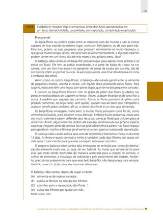 101

H 53

Estabelecer relações lógico-semânticas entre dois fatos apresentados em
um texto (temporalidade, causalidade, contraposição, comparação e oposição).
Procura-se!

Os beija-flores ou colibris estão entre as menores aves do mundo e são as únicas
capazes de ficar voando no mesmo lugar, como um helicóptero, ou de voar para trás.
Para isso, porém, as suas pequenas asas precisam movimentar-se muito depressa, o
que gasta muita energia. Assim, eles precisam se alimentar bastante, e algumas espécies
podem comer em um único dia até oito vezes o seu próprio peso. Uau!
O balança-rabo-canela é um beija-flor pequeno que pesa apenas nove gramas e só
existe no Brasil. Ele tem as costas esverdeadas e a parte de baixo do corpo na cor
canela, com um tom mais escuro na garganta. As penas da cauda, por sua vez, são de
cor bronze e têm as pontas brancas. A ave possui ainda uma fina listra branca em cima
e embaixo dos olhos.
Assim como os outros beija-flores, o balança-rabo-canela geralmente se alimenta
de pequenos insetos, aranha e néctar, um líquido doce produzido pelas flores. Para
sugá-lo, essas aves têm uma língua com ponta dupla, que forma dois pequenos canudos.
É comum os beija-flores ficarem com os grãos de pólen das flores grudados nas
penas e no bico depois de sugarem o néctar. Assim, acabam levando-os de uma flor a
outra, à medida que seguem seu caminho. Como as flores precisam do pólen para
produzir sementes, os beija-flores, sem querer, ajudam-nas ao fazer esse transporte e
acabam beneficiados também: afinal, o néctar das flores é um dos seus alimentos.
Os beija-flores enxergam muito bem, e muitas flores possuem cores fortes, como
vermelho ou laranja, para atraírem a sua atenção. Embora muito pequenas, essas aves
são muito valentes e sabem defender seus recursos, como as flores que utilizam para se
alimentar. Assim, alguns machos podem até expulsar as fêmeas da sua própria espécie
caso elas cheguem perto da comida. Na luta pela sobrevivência parece não haver espaço
para gentileza: machos e fêmeas geralmente se juntam apenas na época da reprodução.
O balança-rabo-canela coloca seus ovos de setembro a fevereiro e choca-os durante
15 dias. A fêmea é quem constrói o ninho e também cuida dos filhotes por quase um
mês após o nascimento para que eles consigam sobreviver sozinhos.
O pequeno balança-rabo-canela está ameaçado de extinção por conta da destruição do ambiente onde vive, ou seja, do seu habitat. As matas que servem de lar para
essa ave estão sendo destruídas de maneira acelerada para a criação de animais, o
cultivo de alimentos, a instalação de indústrias e pelo crescimento das cidades. Portanto, precisamos preservá-las para que esse belo beija-flor não desapareça para sempre.
FONSECA, Lorena C.N.; ALVES, Maria Alice. Procura-se! Ciência Hoje).

O balança-rabo-canela, depois de sugar o néctar
(A) alimenta-se de insetos variados.
(B) auxilia as fêmeas na criação dos filhotes.
(C) contribui para a reprodução das flores. *
(D) cuida dos filhotes por quase um mês.
Fonte: Saresp, 2005.

Exemplos de itens que medem as habilidades das Matrizes de Referência para a Avaliação em Língua Portuguesa

 