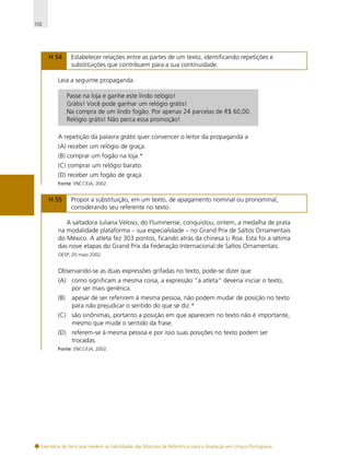 102

H 54

Estabelecer relações entre as partes de um texto, identificando repetições e
substituições que contribuem para a sua continuidade.

Leia a seguinte propaganda.
Passe na loja e ganhe este lindo relógio!
Grátis! Você pode ganhar um relógio grátis!
Na compra de um lindo fogão. Por apenas 24 parcelas de R$ 60,00.
Relógio grátis! Não perca essa promoção!
A repetição da palavra grátis quer convencer o leitor da propaganda a
(A) receber um relógio de graça.
(B) comprar um fogão na loja.*
(C) comprar um relógio barato.
(D) receber um fogão de graça.
Fonte: ENCCEJA, 2002.

H 55

Propor a substituição, em um texto, de apagamento nominal ou pronominal,
considerando seu referente no texto.

A saltadora Juliana Veloso, do Fluminense, conquistou, ontem, a medalha de prata
na modalidade plataforma – sua especialidade – no Grand Prix de Saltos Ornamentais
do México. A atleta fez 303 pontos, ficando atrás da chinesa Li Roa. Esta foi a sétima
das nove etapas do Grand Prix da Federação Internacional de Saltos Ornamentais.
OESP, 20 maio 2002.

Observando-se as duas expressões grifadas no texto, pode-se dizer que
(A) como significam a mesma coisa, a expressão “a atleta” deveria iniciar o texto,
por ser mais genérica.
(B)

apesar de ser referirem à mesma pessoa, não podem mudar de posição no texto
para não prejudicar o sentido do que se diz.*

(C) são sinônimas, portanto a posição em que aparecem no texto não é importante,
mesmo que mude o sentido da frase.
(D) referem-se à mesma pessoa e por isso suas posições no texto podem ser
trocadas.
Fonte: ENCCEJA, 2002.

Exemplos de itens que medem as habilidades das Matrizes de Referência para a Avaliação em Língua Portuguesa

 