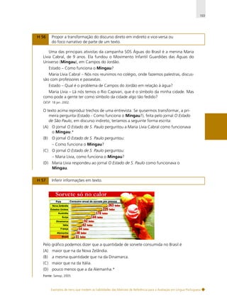103

H 56

Propor a transformação do discurso direto em indireto e vice-versa ou
do foco narrativo de parte de um texto.

Uma das principais ativistas da campanha SOS Águas do Brasil é a menina Maria
Lívia Cabral, de 9 anos. Ela fundou o Movimento Infantil Guardiões das Águas do
Universo (Mingau), em Campos do Jordão.
Estado – Como funciona o Mingau?
Maria Lívia Cabral – Nós nos reunimos no colégio, onde fazemos palestras, discussão com professores e passeatas.
Estado – Qual é o problema de Campos do Jordão em relação à água?
Maria Lívia – Lá nós temos o Rio Capivari, que é o símbolo da minha cidade. Mas
como pode a gente ter como símbolo da cidade algo tão fedido?
OESP. 18 jan. 2002.

O texto acima reproduz trechos de uma entrevista. Se quisermos transformar, a primeira pergunta (Estado - Como funciona o Mingau?), feita pelo jornal O Estado
de São Paulo, em discurso indireto, teríamos a seguinte forma escrita:
(A) O jornal O Estado de S. Paulo perguntou a Maria Lívia Cabral como funcionava
o Mingau.*
(B)

O jornal O Estado de S. Paulo perguntou:
– Como funciona o Mingau?

(C) O jornal O Estado de S. Paulo perguntou:
– Maria Lívia, como funciona o Mingau?
(D) Maria Lívia respondeu ao jornal O Estado de S. Paulo como funcionava o
Mingau.
H 57

Inferir informações em texto.

Pelo gráfico podemos dizer que a quantidade de sorvete consumida no Brasil é
(A) maior que na da Nova Zelândia.
(B)

a mesma quantidade que na da Dinamarca.

(C) maior que na da Itália.
(D) pouco menos que a da Alemanha.*
Fonte: Saresp, 2005.

Exemplos de itens que medem as habilidades das Matrizes de Referência para a Avaliação em Língua Portuguesa

 