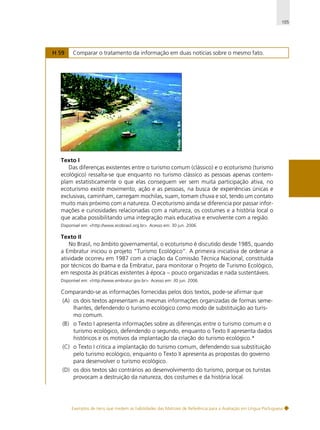 105

H 59

Comparar o tratamento da informação em duas notícias sobre o mesmo fato.

Texto I
Das diferenças existentes entre o turismo comum (clássico) e o ecoturismo (turismo
ecológico) ressalta-se que enquanto no turismo clássico as pessoas apenas contemplam estatisticamente o que elas conseguem ver sem muita participação ativa, no
ecoturismo existe movimento, ação e as pessoas, na busca de experiências únicas e
exclusivas, caminham, carregam mochilas, suam, tomam chuva e sol, tendo um contato
muito mais próximo com a natureza. O ecoturismo ainda se diferencia por passar informações e curiosidades relacionadas com a natureza, os costumes e a história local o
que acaba possibilitando uma integração mais educativa e envolvente com a região.
Disponível em: <http://www.ecobrasil.org.br>. Acesso em: 30 jun. 2006.

Texto II
No Brasil, no âmbito governamental, o ecoturismo é discutido desde 1985, quando
a Embratur iniciou o projeto “Turismo Ecológico”. A primeira iniciativa de ordenar a
atividade ocorreu em 1987 com a criação da Comissão Técnica Nacional, constituída
por técnicos do Ibama e da Embratur, para monitorar o Projeto de Turismo Ecológico,
em resposta às práticas existentes à época – pouco organizadas e nada sustentáveis.
Disponível em: <http://www.embratur.gov.br>. Acesso em: 30 jun. 2006.

Comparando-se as informações fornecidas pelos dois textos, pode-se afirmar que
(A) os dois textos apresentam as mesmas informações organizadas de formas semelhantes, defendendo o turismo ecológico como modo de substituição ao turismo comum.
(B) o Texto I apresenta informações sobre as diferenças entre o turismo comum e o
turismo ecológico, defendendo o segundo, enquanto o Texto II apresenta dados
históricos e os motivos da implantação da criação do turismo ecológico.*
(C) o Texto I critica a implantação do turismo comum, defendendo sua substituição
pelo turismo ecológico, enquanto o Texto II apresenta as propostas do governo
para desenvolver o turismo ecológico.
(D) os dois textos são contrários ao desenvolvimento do turismo, porque os turistas
provocam a destruição da natureza, dos costumes e da história local.

Exemplos de itens que medem as habilidades das Matrizes de Referência para a Avaliação em Língua Portuguesa

 