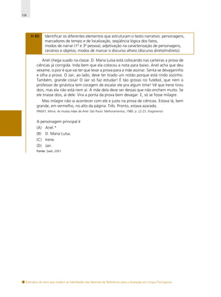 106

H 60

Identificar os diferentes elementos que estruturam o texto narrativo: personagens,
marcadores de tempo e de localização, seqüência lógica dos fatos,
modos de narrar (1ª e 3ª pessoa); adjetivação na caracterização de personagens,
cenários e objetos; modos de marcar o discurso alheio (discurso direto/indireto).

Ariel chega suado na classe. D. Maria Luísa está colocando nas carteiras a prova de
ciências já corrigida. Inda bem que ela colocou a nota para baixo. Ariel acha que deu
vexame, o pior é que vai ter que levar a prova para a mãe assinar. Senta-se devagarinho
e olha a prova. O Jair, ao lado, deve ter tirado um notão porque está rindo sozinho.
Também, grande coisa! O Jair só faz estudar! É tão grosso no futebol, que nem o
professor de ginástica tem coragem de escalar ele pra algum time! Vê que Irene tirou
dois, mas ela não está nem aí. A mãe dela deve ser dessas que não enchem muito. Se
ele tirasse dois, ai dele. Vira a ponta da prova bem devagar. E, só se fosse milagre.
Mas milagre não ia acontecer com ele e justo na prova de ciências. Estava lá, bem
grande, em vermelho, no alto da página: Três. Pronto, estava azarado.
PINSKY, Mirna. As muitas mães de Ariel. São Paulo: Melhoramentos, 1980. p. 22-23. (fragmento)

A personagem principal é
(A) Ariel.*
(B)

D. Maria Luísa.

(C) Irene.
(D) Jair.
Fonte: Saeb, 2001.

Exemplos de itens que medem as habilidades das Matrizes de Referência para a Avaliação em Língua Portuguesa

 