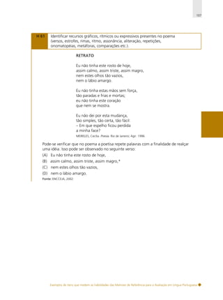 107

H 61

Identificar recursos gráficos, rítmicos ou expressivos presentes no poema
(versos, estrofes, rimas, ritmo, assonância, aliteração, repetições,
onomatopéias, metáforas, comparações etc.).
RETRATO
Eu não tinha este rosto de hoje,
assim calmo, assim triste, assim magro,
nem estes olhos tão vazios,
nem o lábio amargo.
Eu não tinha estas mãos sem força,
tão paradas e frias e mortas;
eu não tinha este coração
que nem se mostra.
Eu não dei por esta mudança,
tão simples, tão certa, tão fácil:
– Em que espelho ficou perdida
a minha face?
MEIRELES, Cecília. Poesia. Rio de Janeiro; Agir. 1996.

Pode-se verificar que no poema a poetisa repete palavras com a finalidade de realçar
uma idéia. Isso pode ser observado no seguinte verso:
(A) Eu não tinha este rosto de hoje,
(B) assim calmo, assim triste, assim magro,*
(C) nem estes olhos tão vazios,
(D) nem o lábio amargo.
Fonte: ENCCEJA, 2002.

Exemplos de itens que medem as habilidades das Matrizes de Referência para a Avaliação em Língua Portuguesa

 