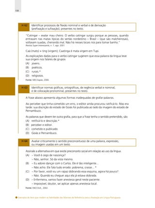 108

H 62

Identificar processos de flexão nominal e verbal e de derivação
(prefixação e sufixação), presentes no texto.

“Catingar – exalar mau cheiro. O verbo catingar surgiu porque as pessoas, quando
entravam nas matas típicas do sertão nordestino – Brasil – (que são malcheirosas),
voltavam suadas, cheirando mal. Não há nesses locais rios para tomar banho.”
Revista Super Interessante, n. 7, ago. 2001.

Caá (mato) + ting (virgem); Caatinga é mata virgem em Tupi.
As explicações dadas para o verbo catingar sugerem que essa palavra da língua teve
sua origem nos falares de grupos
(A) jovens.
(B) poéticos.
(C) rurais.*
(D) religiosos.
Fonte: MEC/Japão, 2000.

H 63

Identificar normas gráficas, ortográficas, de regência verbal e nominal,
e de colocação pronominal, presentes no texto.

A frase abaixo apresenta algumas formas inadequadas de grafar palavras.
Ao perceber que tinha cometido um erro, o editor ainda procurou ratificá-lo. Mas era
tarde: sua discrição do estado de Goiás foi publicada ao lado da imagem do estado de
Pernambuco.
As palavras que devem ter outra grafia, para que a frase tenha o sentido pretendido, são
(A) retificá-lo e descrição.*
(B) perceber e editor.
(C) cometido e publicado.
(D) Goiás e Pernambuco.
H 64

Avaliar criticamente o sentido preconceituoso de uma palavra, expressão,
ou imagem usadas em um texto.

Assinale a alternativa em que existe preconceito social em relação ao uso da língua.
(A) – Você é cego de nascença?
– Não, senhor. Só da vista mesmo.
(B) – Eu adorei dançar com o Carlos. Ele é tão inteligente...
– Não acho. Ele fala tudo errado: pobrema, crasse... *
(C) – Por favor, você viu um rapaz dobrando essa esquina, agora há pouco?
– Não. Quando eu cheguei aqui ela já estava dobrada.
(D) – Enfermeira, vamos fazer anestesia geral neste paciente.
– Impossível, doutor, sei aplicar apenas anestesia local.
Fonte: ENCCEJA , 2002.

Exemplos de itens que medem as habilidades das Matrizes de Referência para a Avaliação em Língua Portuguesa

 