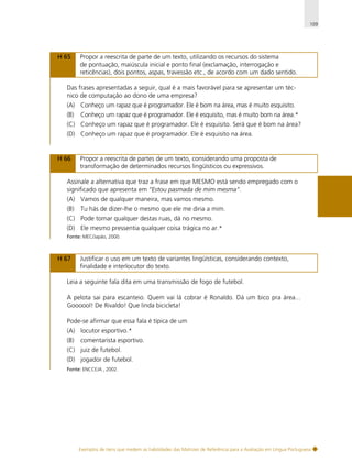 109

H 65

Propor a reescrita de parte de um texto, utilizando os recursos do sistema
de pontuação, maiúscula inicial e ponto final (exclamação, interrogação e
reticências), dois pontos, aspas, travessão etc., de acordo com um dado sentido.

Das frases apresentadas a seguir, qual é a mais favorável para se apresentar um técnico de computação ao dono de uma empresa?
(A) Conheço um rapaz que é programador. Ele é bom na área, mas é muito esquisito.
(B)

Conheço um rapaz que é programador. Ele é esquisito, mas é muito bom na área.*

(C) Conheço um rapaz que é programador. Ele é esquisito. Será que é bom na área?
(D) Conheço um rapaz que é programador. Ele é esquisito na área.

H 66

Propor a reescrita de partes de um texto, considerando uma proposta de
transformação de determinados recursos lingüísticos ou expressivos.

Assinale a alternativa que traz a frase em que MESMO está sendo empregado com o
significado que apresenta em “Estou pasmada de mim mesma”.
(A) Vamos de qualquer maneira, mas vamos mesmo.
(B)

Tu hás de dizer-lhe o mesmo que ele me diria a mim.

(C) Pode tomar qualquer destas ruas, dá no mesmo.
(D) Ele mesmo pressentia qualquer coisa trágica no ar.*
Fonte: MEC/Japão, 2000.

H 67

Justificar o uso em um texto de variantes lingüísticas, considerando contexto,
finalidade e interlocutor do texto.

Leia a seguinte fala dita em uma transmissão de fogo de futebol.
A pelota sai para escanteio. Quem vai lá cobrar é Ronaldo. Dá um bico pra área...
Goooool! De Rivaldo! Que linda bicicleta!
Pode-se afirmar que essa fala é típica de um
(A) locutor esportivo.*
(B)

comentarista esportivo.

(C) juiz de futebol.
(D) jogador de futebol.
Fonte: ENCCEJA , 2002.

Exemplos de itens que medem as habilidades das Matrizes de Referência para a Avaliação em Língua Portuguesa

 