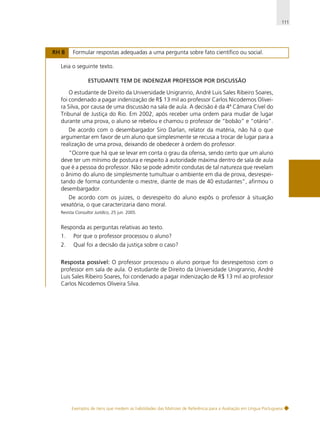 111

RH 8

Formular respostas adequadas a uma pergunta sobre fato científico ou social.

Leia o seguinte texto.
ESTUDANTE TEM DE INDENIZAR PROFESSOR POR DISCUSSÃO

O estudante de Direito da Universidade Unigranrio, André Luis Sales Ribeiro Soares,
foi condenado a pagar indenização de R$ 13 mil ao professor Carlos Nicodemos Oliveira Silva, por causa de uma discussão na sala de aula. A decisão é da 4ª Câmara Cível do
Tribunal de Justiça do Rio. Em 2002, após receber uma ordem para mudar de lugar
durante uma prova, o aluno se rebelou e chamou o professor de “bobão” e “otário”.
De acordo com o desembargador Siro Darlan, relator da matéria, não há o que
argumentar em favor de um aluno que simplesmente se recusa a trocar de lugar para a
realização de uma prova, deixando de obedecer à ordem do professor.
“Ocorre que há que se levar em conta o grau da ofensa, sendo certo que um aluno
deve ter um mínimo de postura e respeito à autoridade máxima dentro de sala de aula
que é a pessoa do professor. Não se pode admitir condutas de tal natureza que revelam
o ânimo do aluno de simplesmente tumultuar o ambiente em dia de prova, desrespeitando de forma contundente o mestre, diante de mais de 40 estudantes”, afirmou o
desembargador.
De acordo com os juizes, o desrespeito do aluno expôs o professor à situação
vexatória, o que caracterizaria dano moral.
Revista Consultor Jurídico, 25 jun. 2005.

Responda as perguntas relativas ao texto.
1.

Por que o professor processou o aluno?

2.

Qual foi a decisão da justiça sobre o caso?

Resposta possível: O professor processou o aluno porque foi desrespeitoso com o
professor em sala de aula. O estudante de Direito da Universidade Unigranrio, André
Luis Sales Ribeiro Soares, foi condenado a pagar indenização de R$ 13 mil ao professor
Carlos Nicodemos Oliveira Silva.

Exemplos de itens que medem as habilidades das Matrizes de Referência para a Avaliação em Língua Portuguesa

 