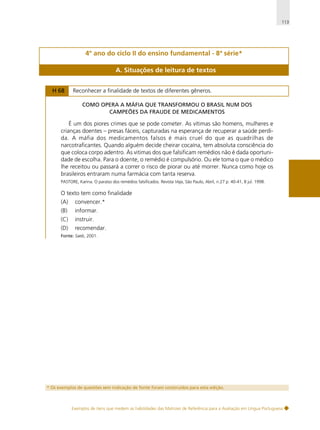113

4º ano do ciclo II do ensino fundamental - 8ª série*
A. Situações de leitura de textos
H 68

Reconhecer a finalidade de textos de diferentes gêneros.
COMO OPERA A MÁFIA QUE TRANSFORMOU O BRASIL NUM DOS
CAMPEÕES DA FRAUDE DE MEDICAMENTOS

É um dos piores crimes que se pode cometer. As vítimas são homens, mulheres e
crianças doentes – presas fáceis, capturadas na esperança de recuperar a saúde perdida. A máfia dos medicamentos falsos é mais cruel do que as quadrilhas de
narcotraficantes. Quando alguém decide cheirar cocaína, tem absoluta consciência do
que coloca corpo adentro. Às vitimas dos que falsificam remédios não é dada oportunidade de escolha. Para o doente, o remédio é compulsório. Ou ele toma o que o médico
lhe receitou ou passará a correr o risco de piorar ou até morrer. Nunca como hoje os
brasileiros entraram numa farmácia com tanta reserva.
PASTORE, Karina. O paraíso dos remédios falsificados. Revista Veja, São Paulo, Abril, n.27 p. 40-41, 8 jul. 1998.

O texto tem como finalidade
(A)

convencer.*

(B)

informar.

(C)

instruir.

(D)

recomendar.

Fonte: Saeb, 2001.

* Os exemplos de questões sem indicação de fonte foram construídos para esta edição.

Exemplos de itens que medem as habilidades das Matrizes de Referência para a Avaliação em Língua Portuguesa

 