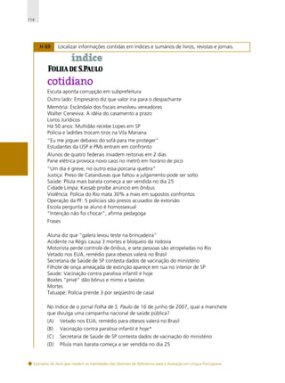 114

H 69

Localizar informações contidas em índices e sumários de livros, revistas e jornais.

Escuta aponta corrupção em subprefeitura
Outro lado: Empresário diz que valor iria para o despachante
Memória: Escândalo dos fiscais envolveu vereadores
Walter Ceneviva: A idéia do casamento a prazo
Livros Jurídicos
Há 50 anos: Multidão recebe Lopes em SP
Polícia e ladrões trocam tiros na Vila Mariana
“Eu me joguei debaixo do sofá para me proteger”
Estudantes da USP e PMs entram em confronto
Alunos de quatro federais invadem reitorias em 2 dias
Pane elétrica provoca novo caos no metrô em horário de pico
“Um dia é greve, no outro essa porcaria quebra”
Justiça: Preso de Catanduvas que faltou a julgamento pode ser solto
Saúde: Pílula mais barata começa a ser vendida no dia 25
Cidade Limpa: Kassab proíbe anúncio em ônibus
Violência: Polícia do Rio mata 30% a mais em supostos confrontos
Operação da PF: 5 policiais são presos acusados de extorsão
Escola pergunta se aluno é homossexual
”Intenção não foi chocar”, afirma pedagoga
Frases
Aluna diz que “galera levou teste na brincadeira”
Acidente na Régis causa 3 mortes e bloqueio da rodovia
Motorista perde controle de ônibus, e sete pessoas são atropeladas no Rio
Vetado nos EUA, remédio para obesos valerá no Brasil
Secretaria de Saúde de SP contesta dados de vacinação do ministério
Filhote de onça ameaçada de extinção aparece em rua no interior de SP
Saúde: Vacinação contra paralisia infantil é hoje
Boates “privé” dão bônus e mimo a taxistas
Mortes
Tatuapé: Polícia prende 3 por seqüestro de casal
No índice de o jornal Folha de S. Paulo de 16 de junho de 2007, qual a manchete
que divulga uma campanha nacional de saúde pública?
(A)

Vetado nos EUA, remédio para obesos valerá no Brasil

(B)

Vacinação contra paralisia infantil é hoje*

(C)

Secretaria de Saúde de SP contesta dados de vacinação do ministério

(D)

Pílula mais barata começa a ser vendida no dia 25

Exemplos de itens que medem as habilidades das Matrizes de Referência para a Avaliação em Língua Portuguesa

 